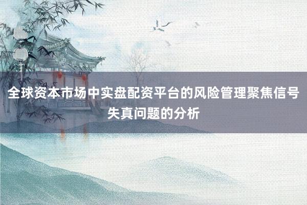 全球资本市场中实盘配资平台的风险管理聚焦信号失真问题的分析