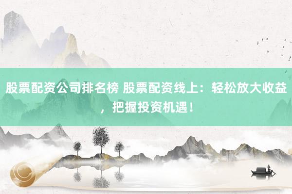 股票配资公司排名榜 股票配资线上：轻松放大收益，把握投资机遇！