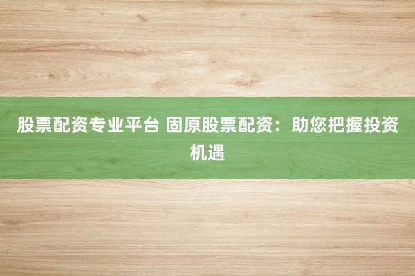 股票配资专业平台 固原股票配资：助您把握投资机遇