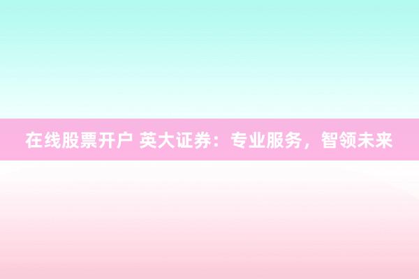 在线股票开户 英大证券：专业服务，智领未来