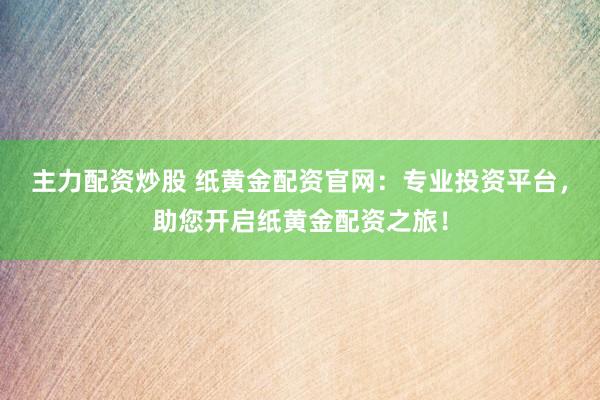 主力配资炒股 纸黄金配资官网：专业投资平台，助您开启纸黄金配资之旅！