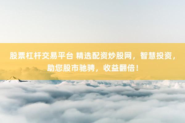 股票杠杆交易平台 精选配资炒股网，智慧投资，助您股市驰骋，收益翻倍！