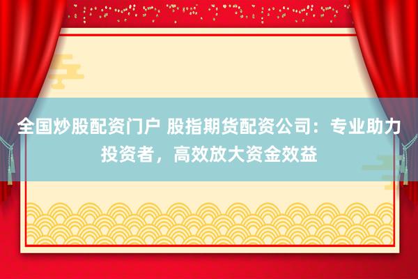 全国炒股配资门户 股指期货配资公司：专业助力投资者，高效放大资金效益