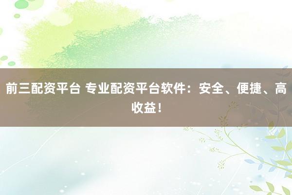 前三配资平台 专业配资平台软件：安全、便捷、高收益！
