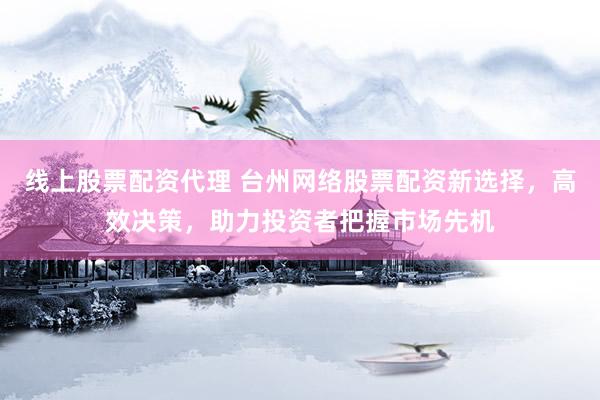 线上股票配资代理 台州网络股票配资新选择，高效决策，助力投资者把握市场先机