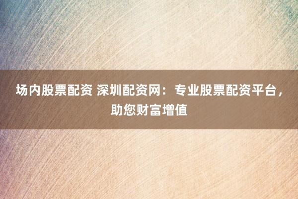 场内股票配资 深圳配资网：专业股票配资平台，助您财富增值