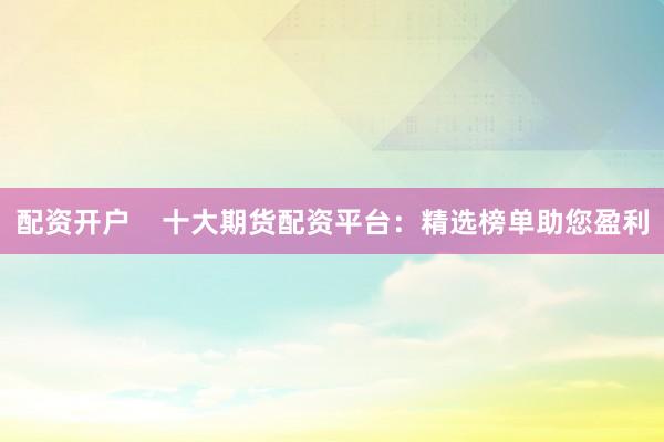 配资开户    十大期货配资平台：精选榜单助您盈利