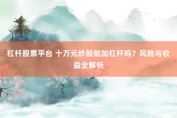 杠杆股票平台 十万元炒股能加杠杆吗?风险与收益全解析
