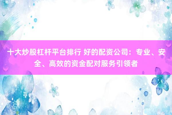 十大炒股杠杆平台排行 好的配资公司:专业、安全、高效的资金配对服务引领者