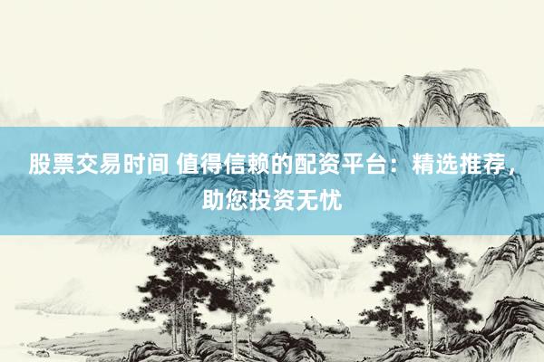 股票交易时间 值得信赖的配资平台:精选推荐,助您投资无忧