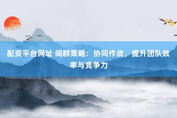 配资平台网址 间群策略：协同作战，提升团队效率与竞争力