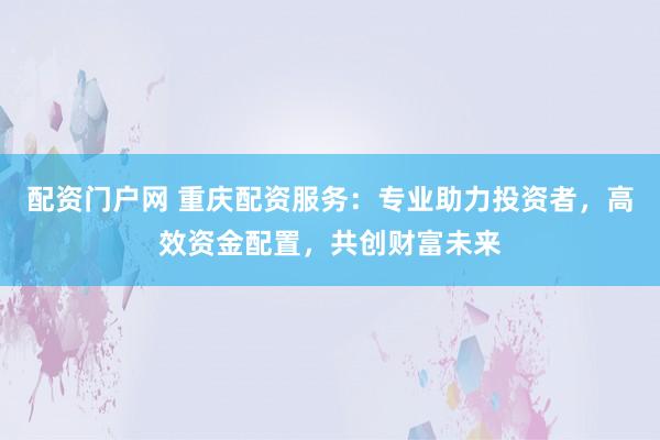 配资门户网 重庆配资服务:专业助力投资者,高效资金配置,共创财富未来