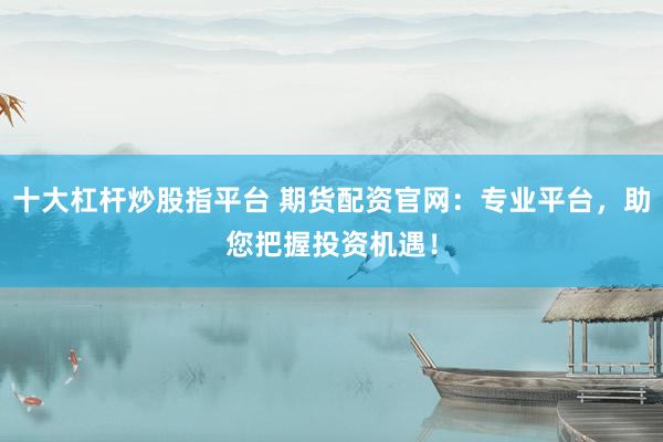 十大杠杆炒股指平台 期货配资官网:专业平台,助您把握投资机遇!