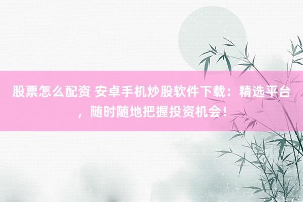 股票怎么配资 安卓手机炒股软件下载：精选平台，随时随地把握投资机会！