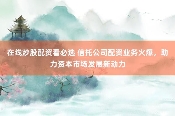 在线炒股配资看必选 信托公司配资业务火爆,助力资本市场发展新动力