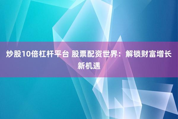 炒股10倍杠杆平台 股票配资世界:解锁财富增长新机遇