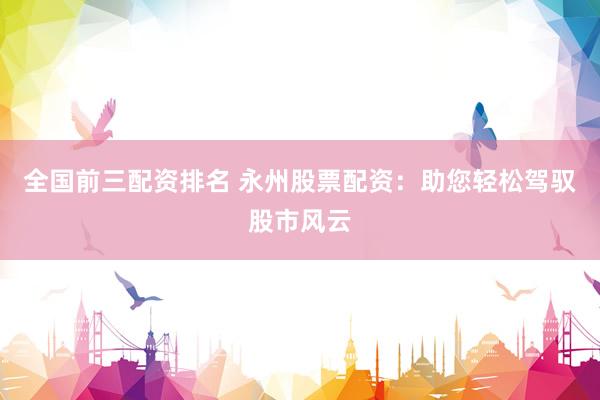 全国前三配资排名 永州股票配资：助您轻松驾驭股市风云