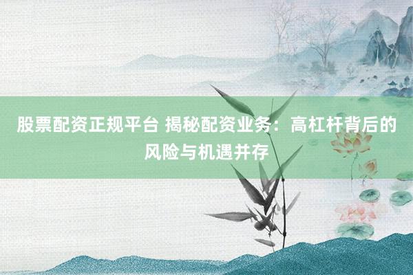 股票配资正规平台 揭秘配资业务：高杠杆背后的风险与机遇并存