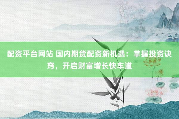 配资平台网站 国内期货配资新机遇：掌握投资诀窍，开启财富增长快车道