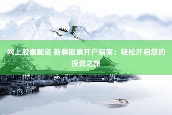 网上股票配资 新疆股票开户指南：轻松开启您的投资之旅