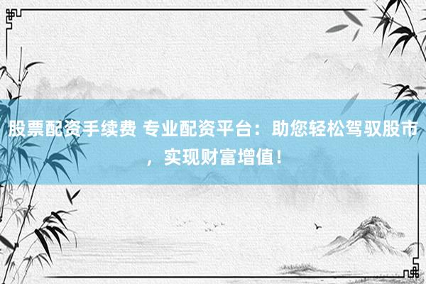 股票配资手续费 专业配资平台:助您轻松驾驭股市,实现财富增值!