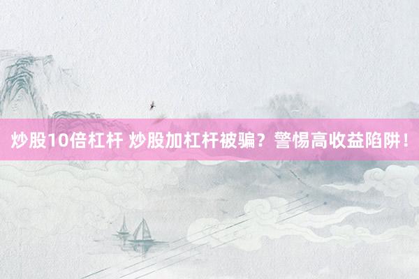 炒股10倍杠杆 炒股加杠杆被骗？警惕高收益陷阱！