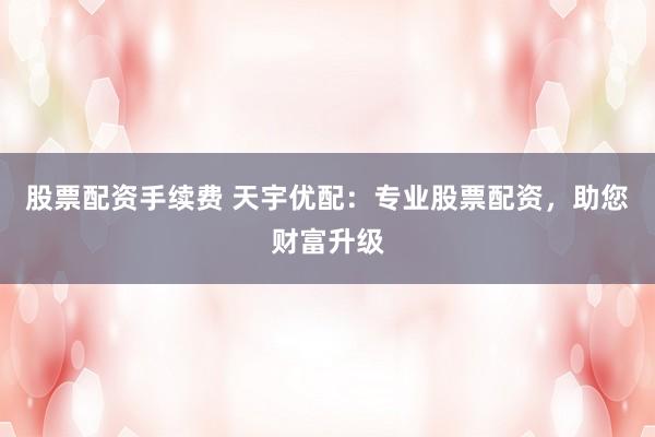 股票配资手续费 天宇优配：专业股票配资，助您财富升级