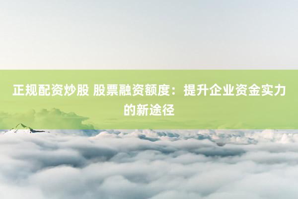 正规配资炒股 股票融资额度：提升企业资金实力的新途径