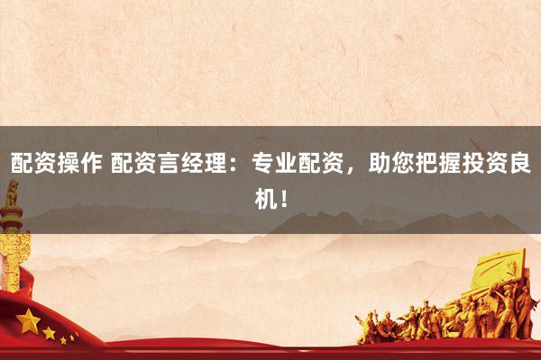 配资操作 配资言经理：专业配资，助您把握投资良机！