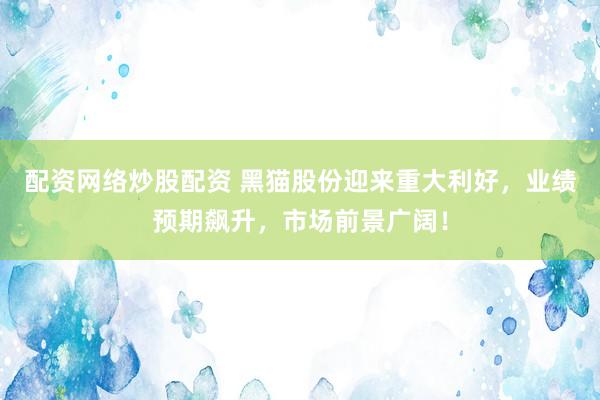 配资网络炒股配资 黑猫股份迎来重大利好,业绩预期飙升,市场前景广阔!