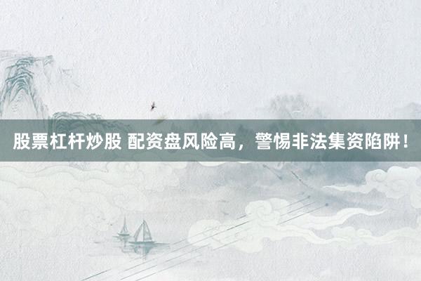 股票杠杆炒股 配资盘风险高，警惕非法集资陷阱！