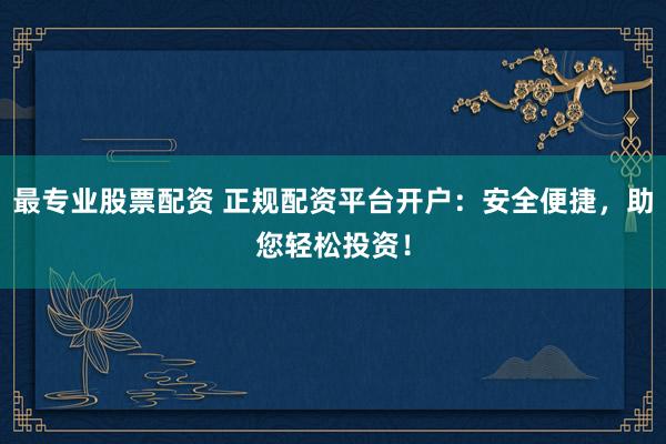 最专业股票配资 正规配资平台开户：安全便捷，助您轻松投资！