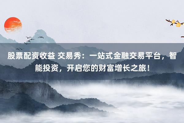 股票配资收益 交易秀：一站式金融交易平台，智能投资，开启您的财富增长之旅！