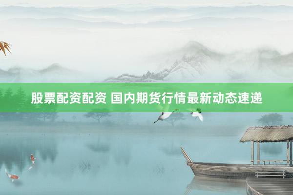 股票配资配资 国内期货行情最新动态速递