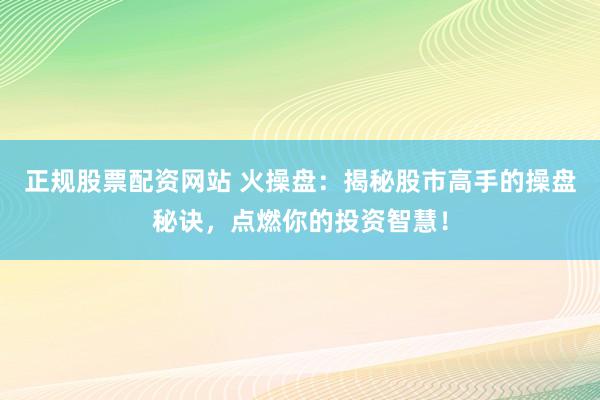 正规股票配资网站 火操盘：揭秘股市高手的操盘秘诀，点燃你的投资智慧！