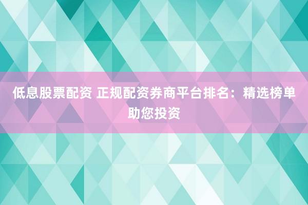 低息股票配资 正规配资券商平台排名：精选榜单助您投资