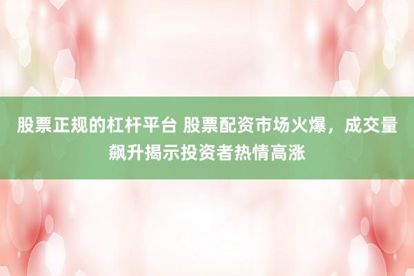 股票正规的杠杆平台 股票配资市场火爆，成交量飙升揭示投资者热情高涨