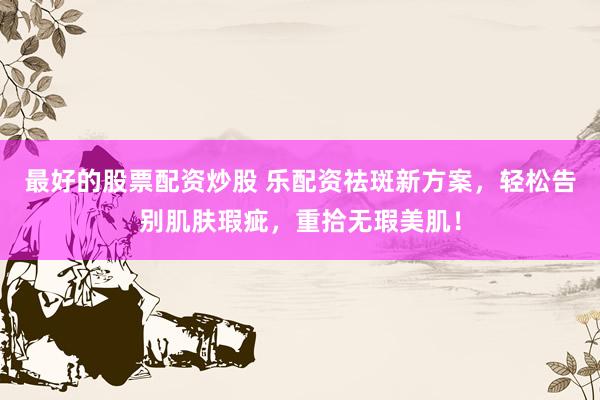 最好的股票配资炒股 乐配资祛斑新方案，轻松告别肌肤瑕疵，重拾无瑕美肌！