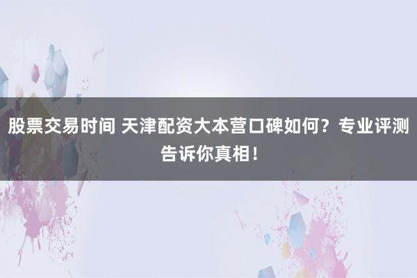 股票交易时间 天津配资大本营口碑如何？专业评测告诉你真相！