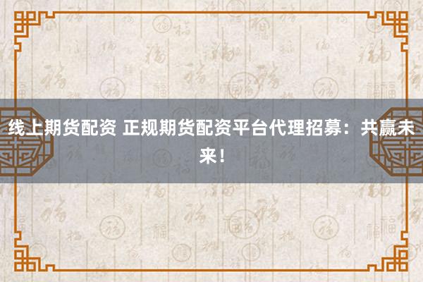 线上期货配资 正规期货配资平台代理招募：共赢未来！