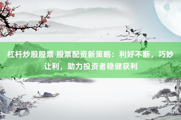 杠杆炒股股票 股票配资新策略：利好不断，巧妙让利，助力投资者稳健获利