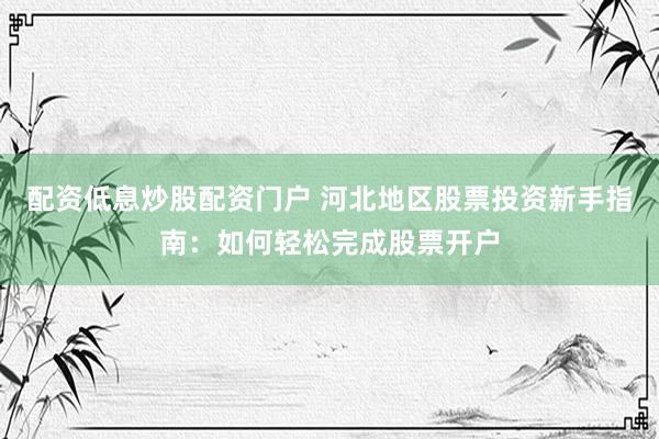 配资低息炒股配资门户 河北地区股票投资新手指南：如何轻松完成股票开户