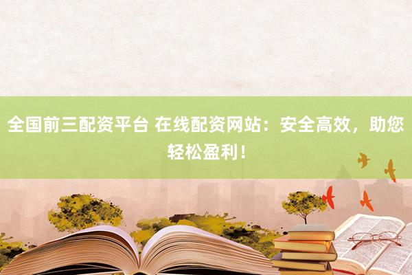 全国前三配资平台 在线配资网站:安全高效,助您轻松盈利!