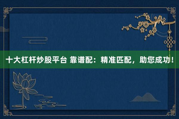 十大杠杆炒股平台 靠谱配：精准匹配，助您成功！