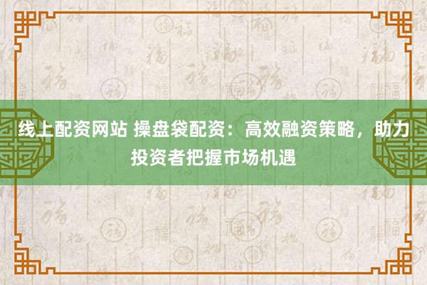 线上配资网站 操盘袋配资：高效融资策略，助力投资者把握市场机遇