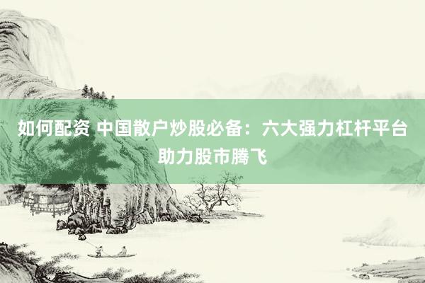 如何配资 中国散户炒股必备：六大强力杠杆平台助力股市腾飞