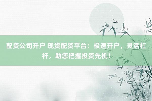 配资公司开户 现货配资平台：极速开户，灵活杠杆，助您把握投资先机！